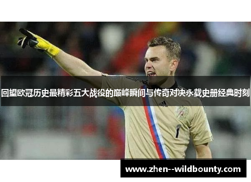 回望欧冠历史最精彩五大战役的巅峰瞬间与传奇对决永载史册经典时刻