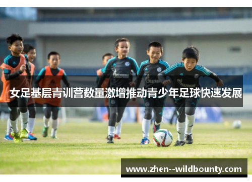 女足基层青训营数量激增推动青少年足球快速发展